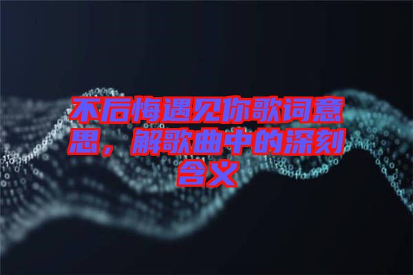 不后悔遇見你歌詞意思，解歌曲中的深刻含義