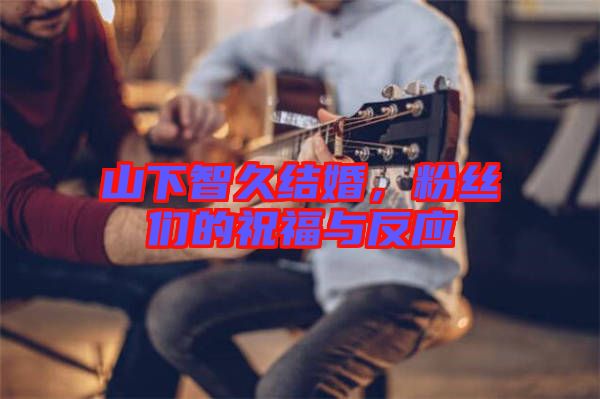 山下智久結(jié)婚，粉絲們的祝福與反應(yīng)