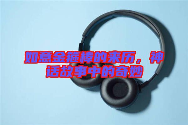 如意金箍棒的來歷，神話故事中的奇妙