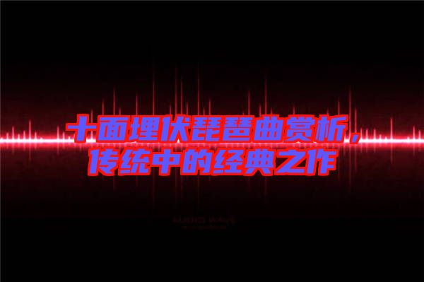 十面埋伏琵琶曲賞析，傳統(tǒng)中的經(jīng)典之作