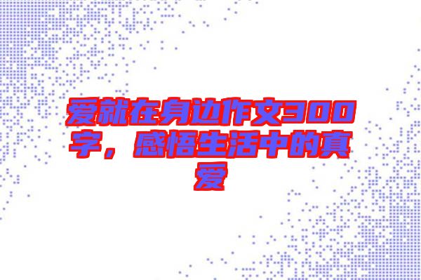 愛就在身邊作文300字，感悟生活中的真愛