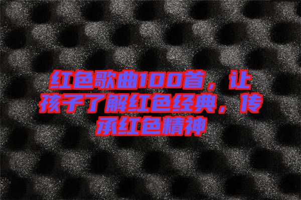 紅色歌曲100首，讓孩子了解紅色經(jīng)典，傳承紅色精神