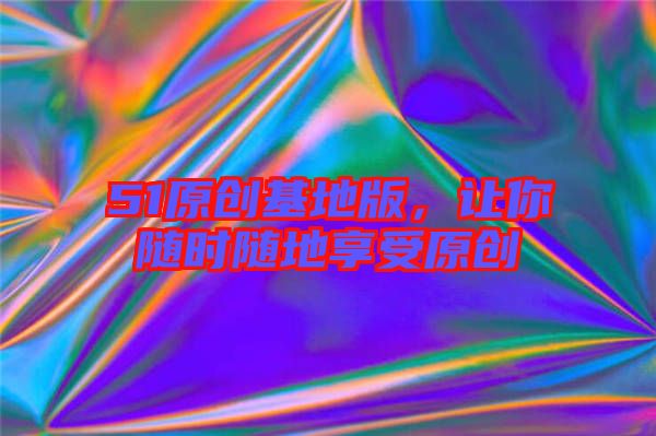 51原創(chuàng)基地版，讓你隨時(shí)隨地享受原創(chuàng)