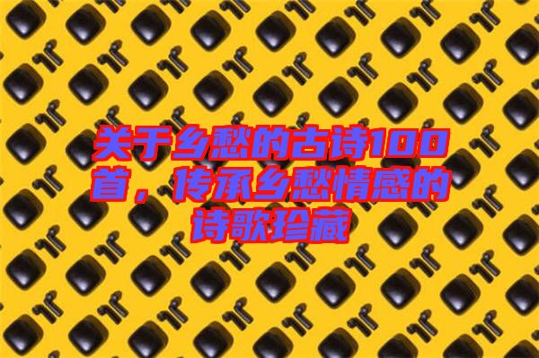 關(guān)于鄉(xiāng)愁的古詩(shī)100首，傳承鄉(xiāng)愁情感的詩(shī)歌珍藏