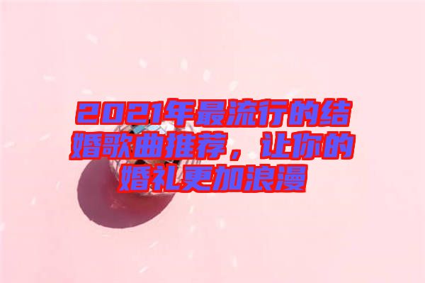 2021年最流行的結(jié)婚歌曲推薦，讓你的婚禮更加浪漫