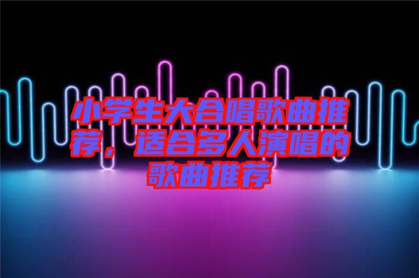 小學(xué)生大合唱歌曲推薦，適合多人演唱的歌曲推薦