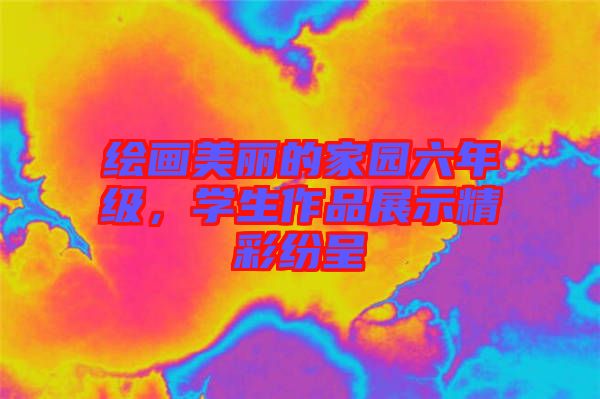 繪畫美麗的家園六年級(jí)，學(xué)生作品展示精彩紛呈