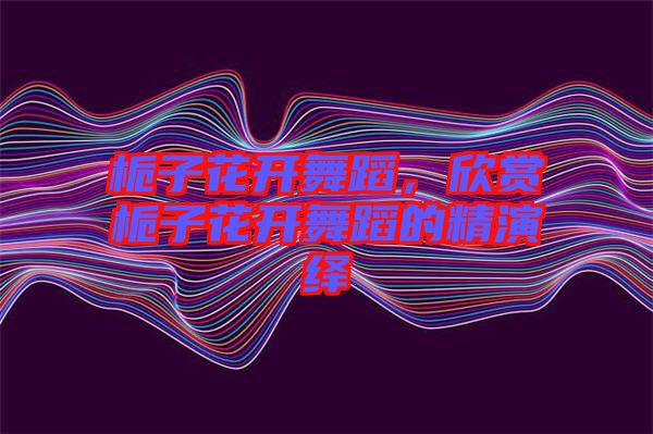 梔子花開舞蹈，欣賞梔子花開舞蹈的精演繹