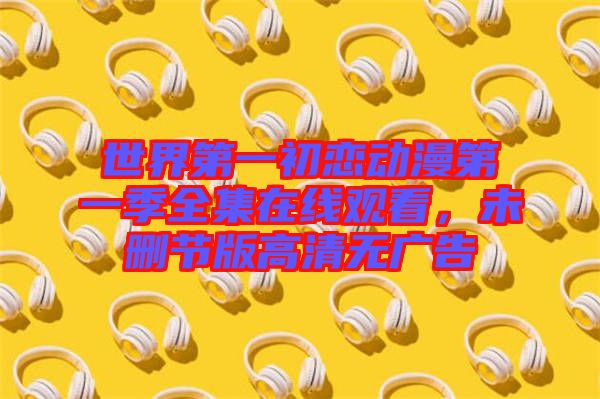 世界第一初戀動(dòng)漫第一季全集在線觀看，未刪節(jié)版高清無廣告