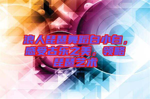 浪人琵琶舞蹈白小白，感受古樂之美，領(lǐng)略琵琶藝術(shù)