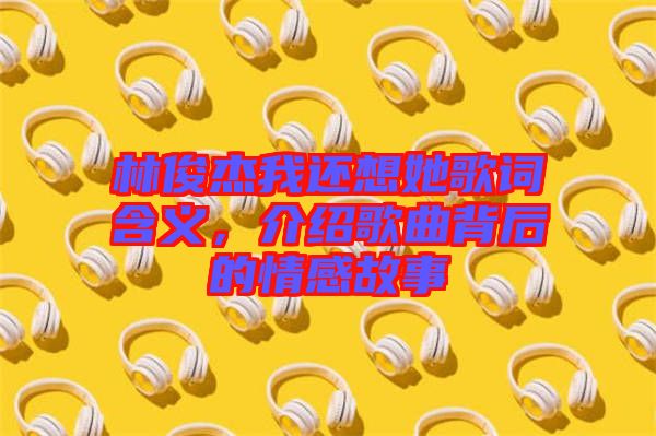 林俊杰我還想她歌詞含義，介紹歌曲背后的情感故事