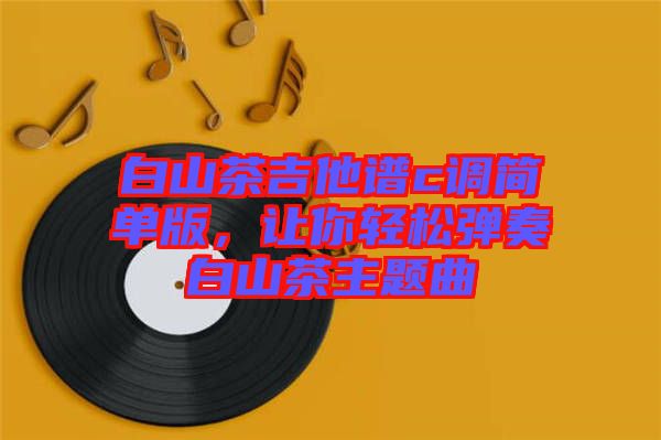 白山茶吉他譜c調(diào)簡(jiǎn)單版，讓你輕松彈奏白山茶主題曲