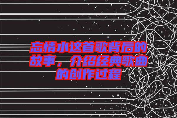 忘情水這首歌背后的故事，介紹經(jīng)典歌曲的創(chuàng)作過程