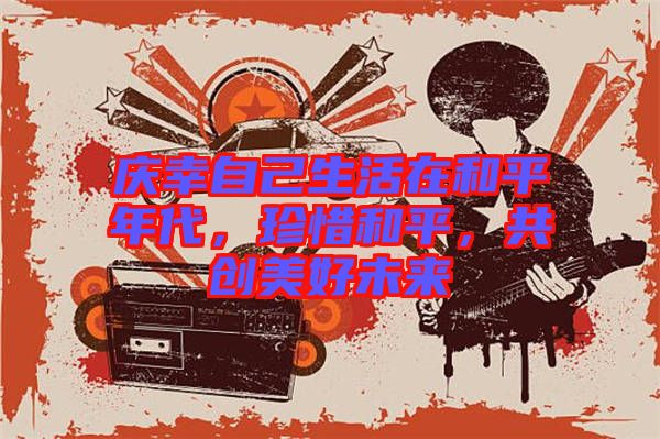 慶幸自己生活在和平年代，珍惜和平，共創(chuàng)美好未來
