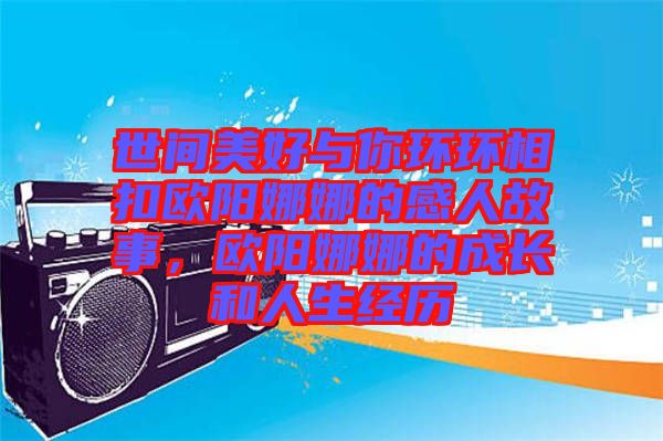 世間美好與你環(huán)環(huán)相扣歐陽娜娜的感人故事，歐陽娜娜的成長(zhǎng)和人生經(jīng)歷