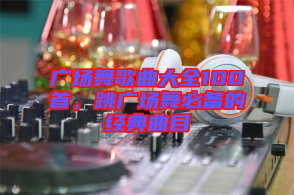 廣場(chǎng)舞歌曲大全100首，跳廣場(chǎng)舞必備的經(jīng)典曲目