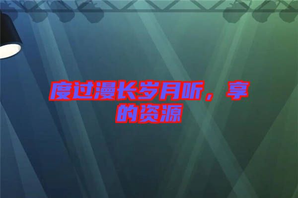 度過(guò)漫長(zhǎng)歲月聽(tīng)，享的資源