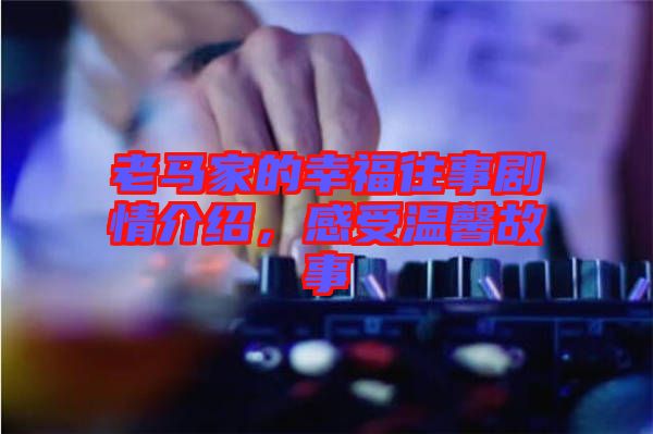 老馬家的幸福往事劇情介紹，感受溫馨故事