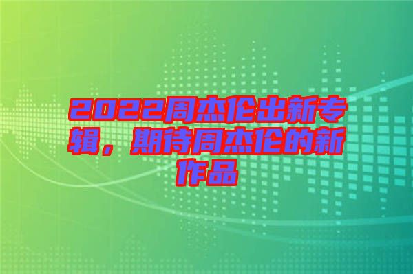 2022周杰倫出新專輯，期待周杰倫的新作品