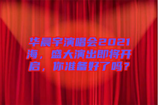 華晨宇演唱會2021海，盛大演出即將開啟，你準(zhǔn)備好了嗎？