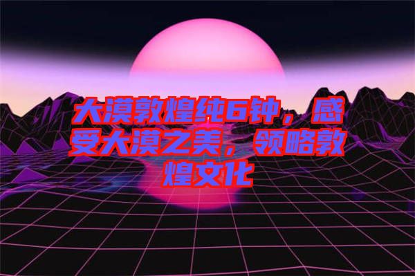 大漠敦煌純6鐘，感受大漠之美，領(lǐng)略敦煌文化