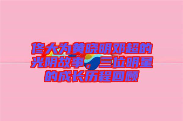 佟大為黃曉明鄧超的光陰故事，三位明星的成長歷程回顧