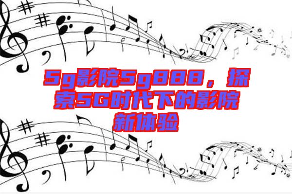 5g影院5g888，探索5G時代下的影院新體驗(yàn)