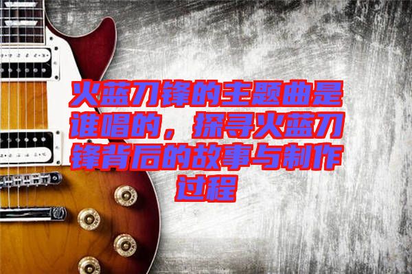 火藍(lán)刀鋒的主題曲是誰唱的，探尋火藍(lán)刀鋒背后的故事與制作過程