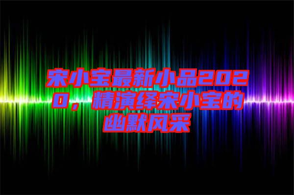 宋小寶最新小品2020，精演繹宋小寶的幽默風(fēng)采