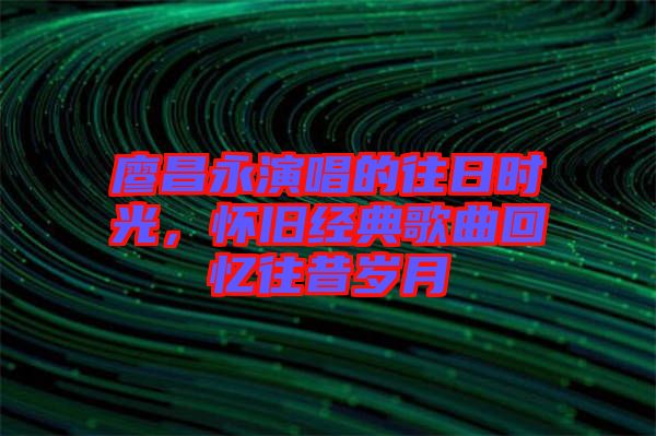 廖昌永演唱的往日時光，懷舊經(jīng)典歌曲回憶往昔歲月