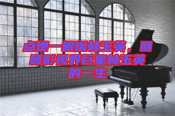 點(diǎn)燃一根煙林玉英，回顧影視界巨星林玉英的一生