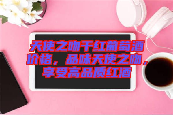 天使之吻干紅葡萄酒價格，品味天使之吻，享受高品質(zhì)紅酒