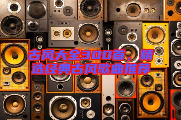 古風(fēng)大全300首，精選經(jīng)典古風(fēng)歌曲推薦