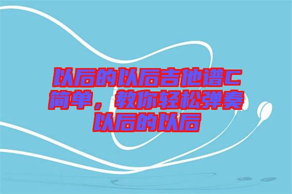 以后的以后吉他譜C簡(jiǎn)單，教你輕松彈奏以后的以后