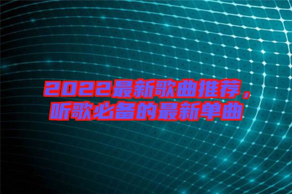 2022最新歌曲推薦，聽歌必備的最新單曲