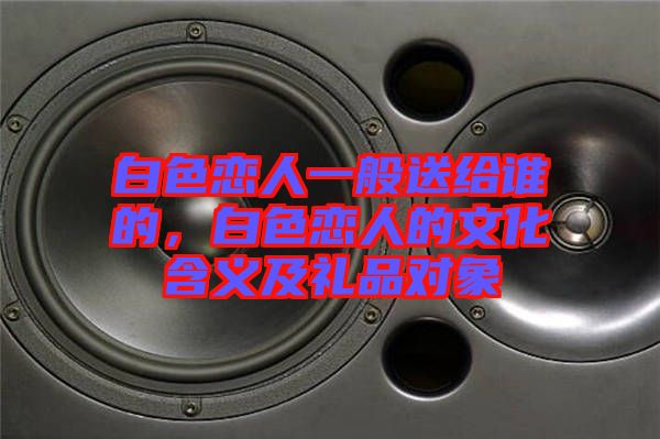 白色戀人一般送給誰的，白色戀人的文化含義及禮品對象
