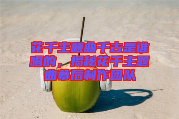 花千主題曲千古是誰唱的，揭秘花千主題曲幕后制作團(tuán)隊