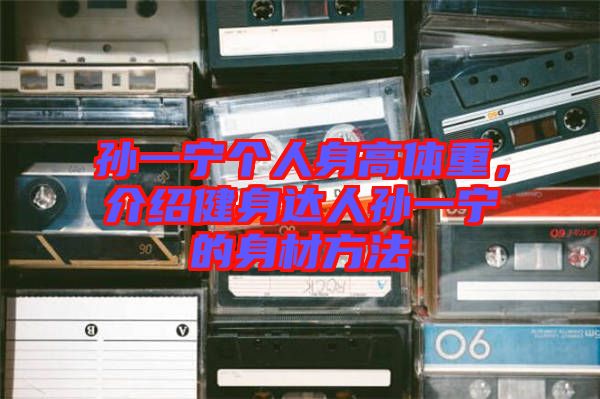 孫一寧個人身高體重，介紹健身達(dá)人孫一寧的身材方法