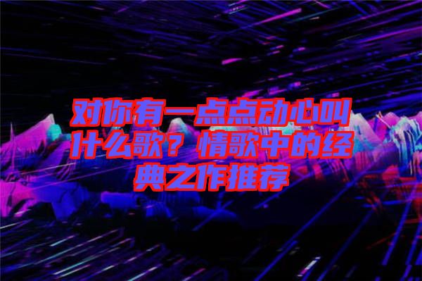 對你有一點點動心叫什么歌？情歌中的經典之作推薦