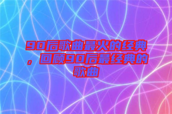 90后歌曲最火的經(jīng)典，回顧90后最經(jīng)典的歌曲