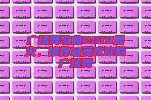 廣場舞歌曲2019最火，推薦最受歡迎的廣場舞