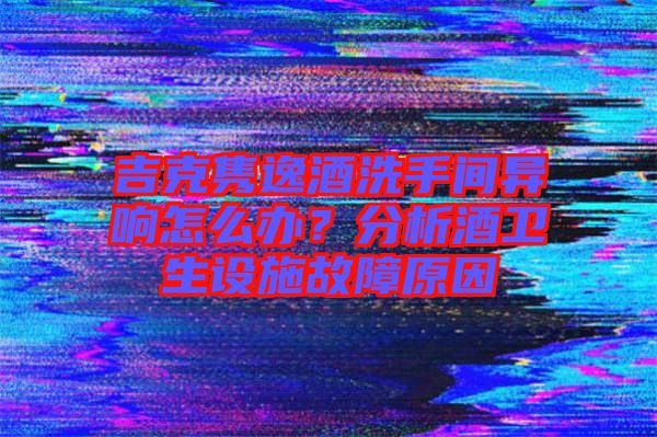吉克雋逸酒洗手間異響怎么辦？分析酒衛(wèi)生設(shè)施故障原因