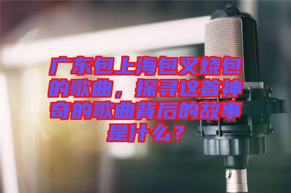 廣東包上海包叉燒包的歌曲，探尋這首神奇的歌曲背后的故事是什么？