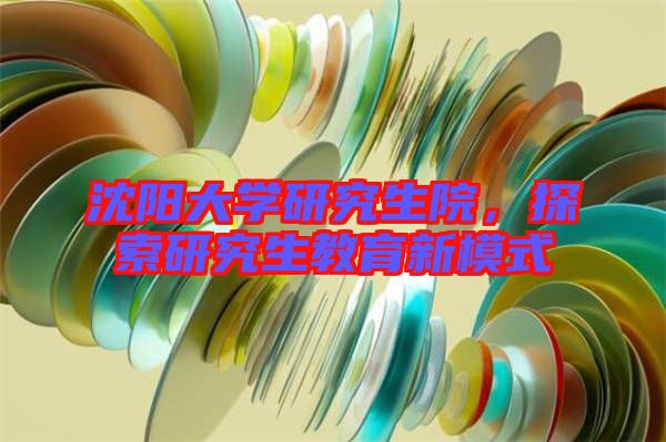 沈陽大學研究生院，探索研究生教育新模式