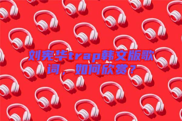 劉憲華trap韓文版歌詞，如何欣賞？