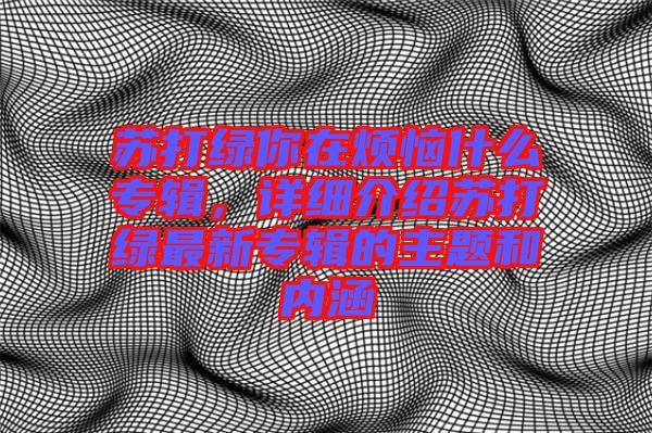 蘇打綠你在煩惱什么專輯，詳細(xì)介紹蘇打綠最新專輯的主題和內(nèi)涵