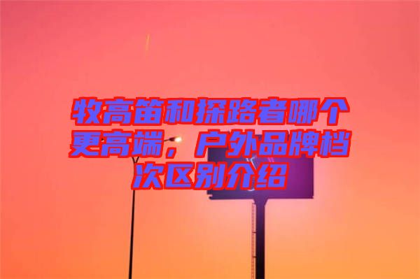 牧高笛和探路者哪個(gè)更高端，戶外品牌檔次區(qū)別介紹