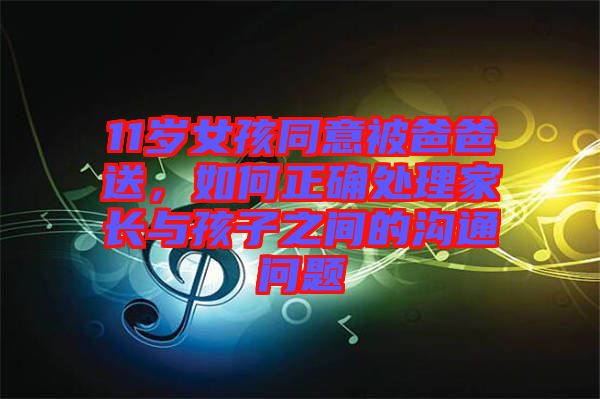 11歲女孩同意被爸爸送，如何正確處理家長(zhǎng)與孩子之間的溝通問題