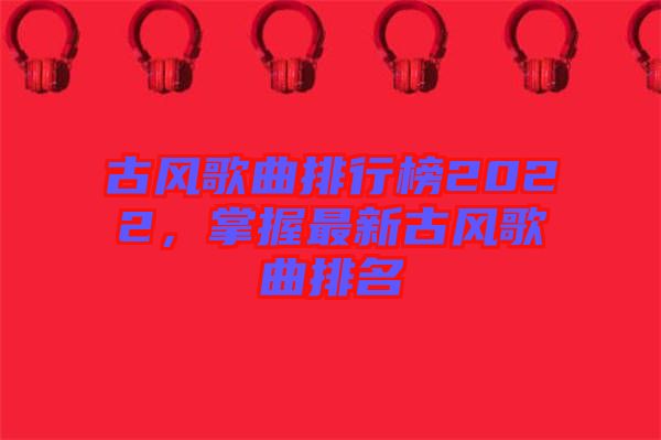 古風歌曲排行榜2022，掌握最新古風歌曲排名