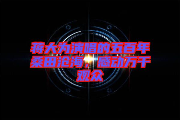 蔣大為演唱的五百年桑田滄海，感動萬千觀眾